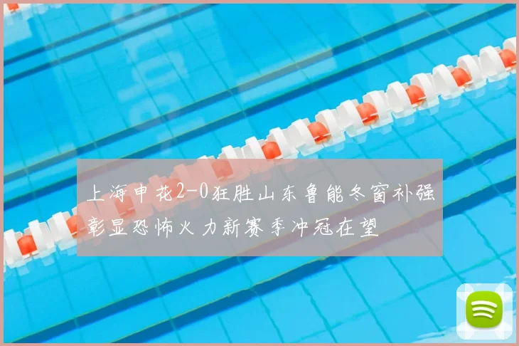 上海申花2-0狂胜山东鲁能冬窗补强彰显恐怖火力新赛季冲冠在望