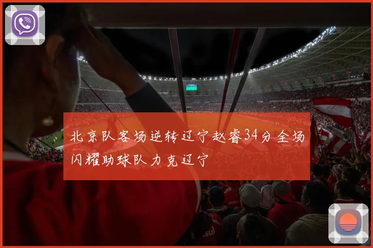 北京队客场逆转辽宁赵睿34分全场闪耀助球队力克辽宁