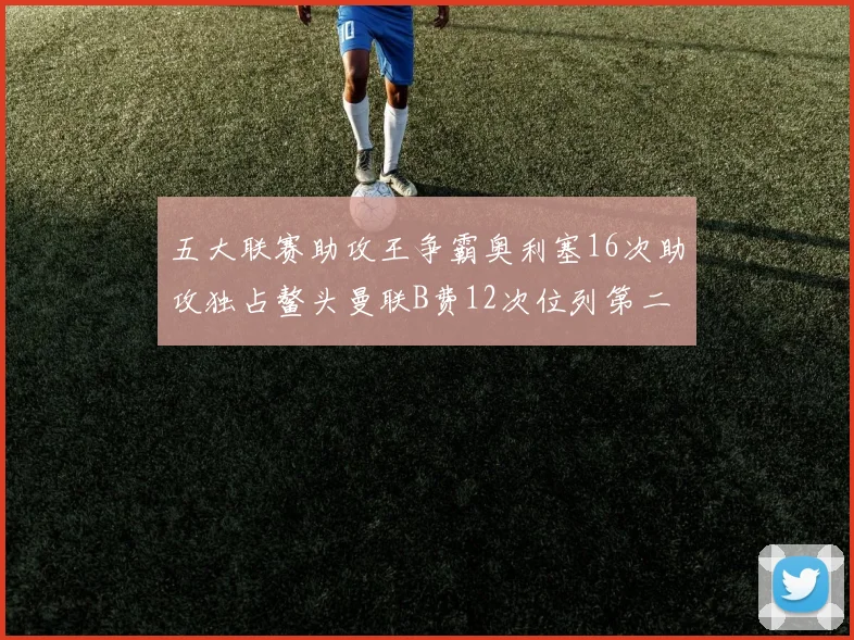 五大联赛助攻王争霸奥利塞16次助攻独占鳌头曼联B费12次位列第二