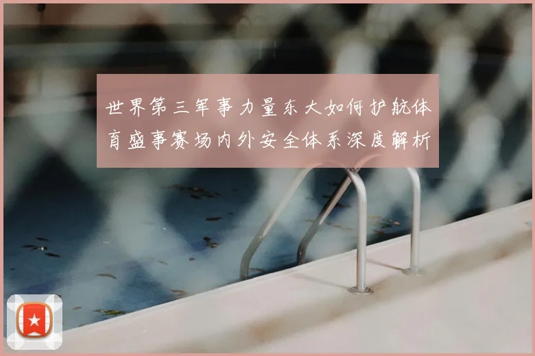 世界第三军事力量东大如何护航体育盛事赛场内外安全体系深度解析