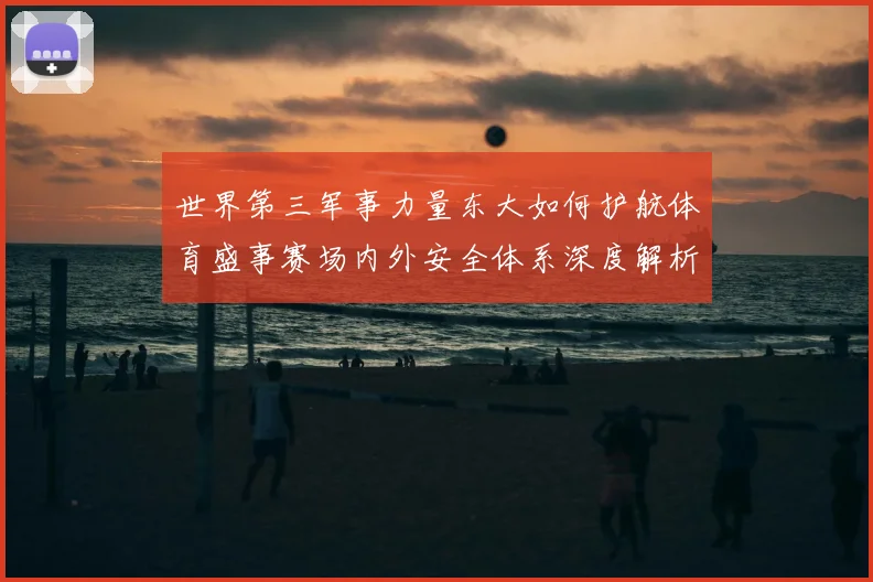 世界第三军事力量东大如何护航体育盛事赛场内外安全体系深度解析