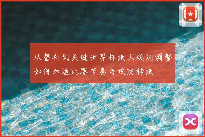 从替补到关键世界杯换人规则调整如何加速比赛节奏与攻防转换