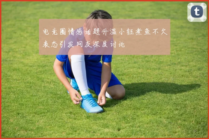 电竞圈情感话题升温小钰煮鱼不欠表态引发网友深度讨论