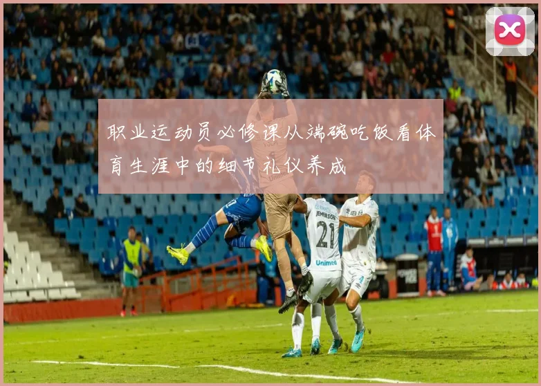 职业运动员必修课从端碗吃饭看体育生涯中的细节礼仪养成