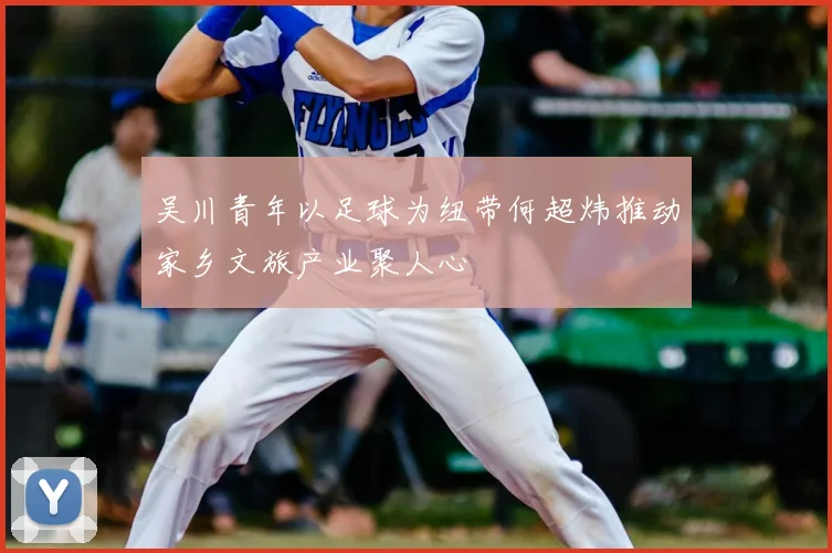 吴川青年以足球为纽带何超炜推动家乡文旅产业聚人心