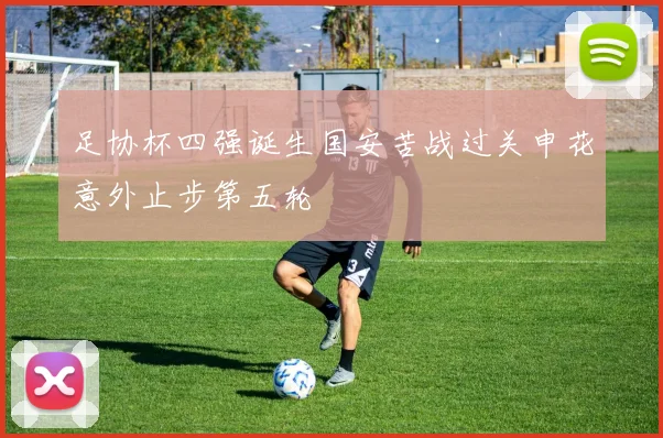 足协杯四强诞生国安苦战过关申花意外止步第五轮