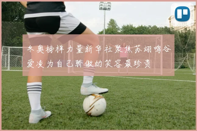 冬奥榜样力量新华社聚焦苏翊鸣谷爱凌为自己骄傲的笑容最珍贵