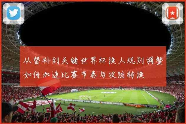 从替补到关键世界杯换人规则调整如何加速比赛节奏与攻防转换