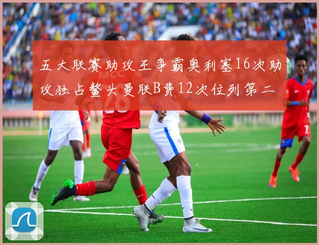 五大联赛助攻王争霸奥利塞16次助攻独占鳌头曼联B费12次位列第二