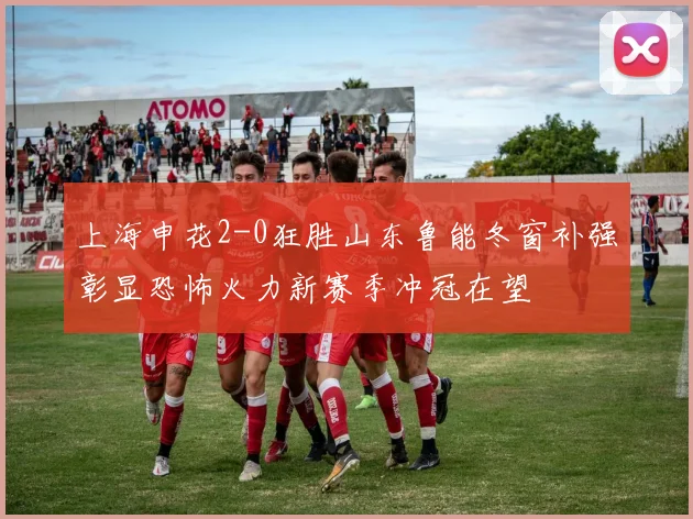 上海申花2-0狂胜山东鲁能冬窗补强彰显恐怖火力新赛季冲冠在望