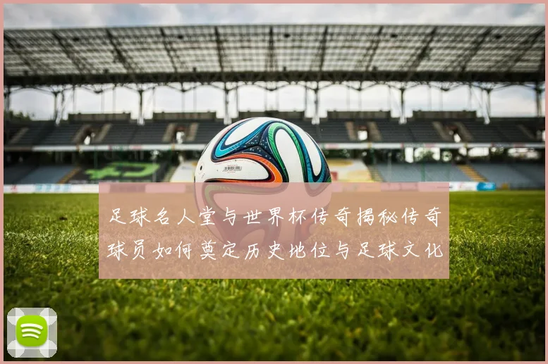 足球名人堂与世界杯传奇揭秘传奇球员如何奠定历史地位与足球文化基石