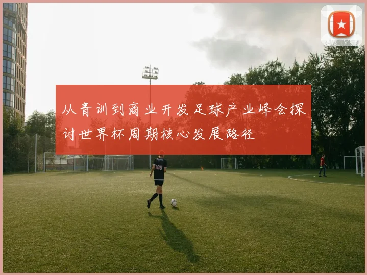 从青训到商业开发足球产业峰会探讨世界杯周期核心发展路径