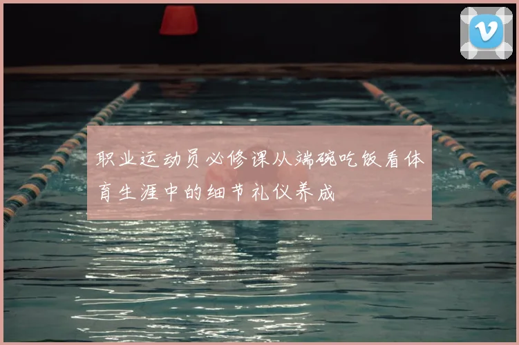 职业运动员必修课从端碗吃饭看体育生涯中的细节礼仪养成